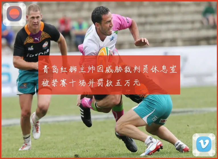 青岛红狮主帅因威胁裁判员休息室被禁赛十场并罚款五万元