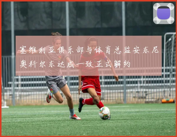塞维利亚俱乐部与体育总监安东尼奥科尔东达成一致正式解约