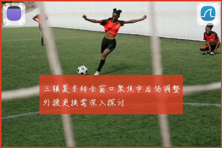 三镇夏季转会窗口聚焦中后场调整外援更换需深入探讨