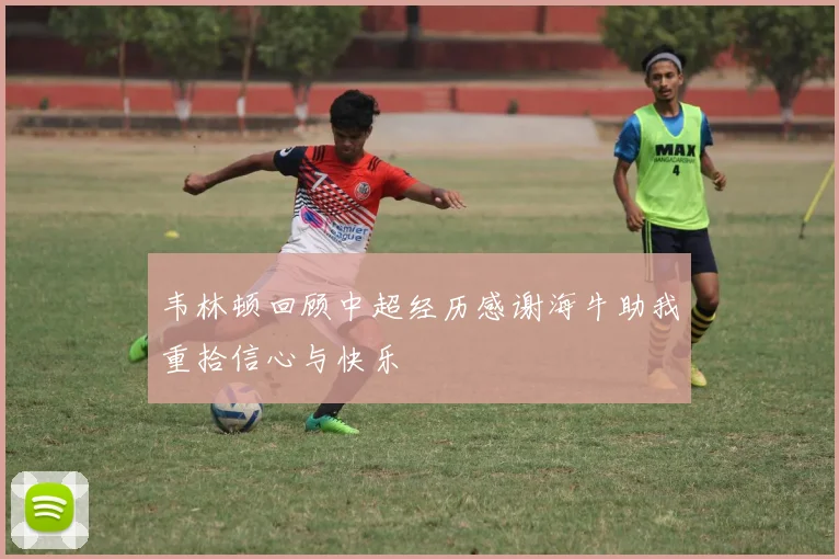 韦林顿回顾中超经历感谢海牛助我重拾信心与快乐