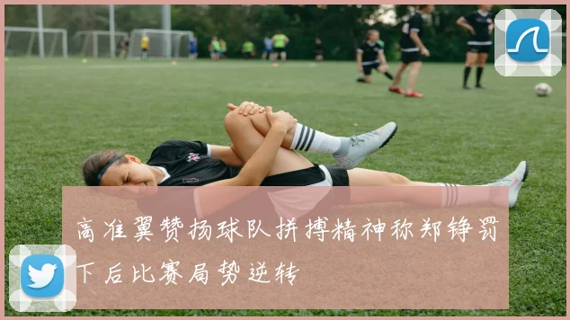 高准翼赞扬球队拼搏精神称郑铮罚下后比赛局势逆转