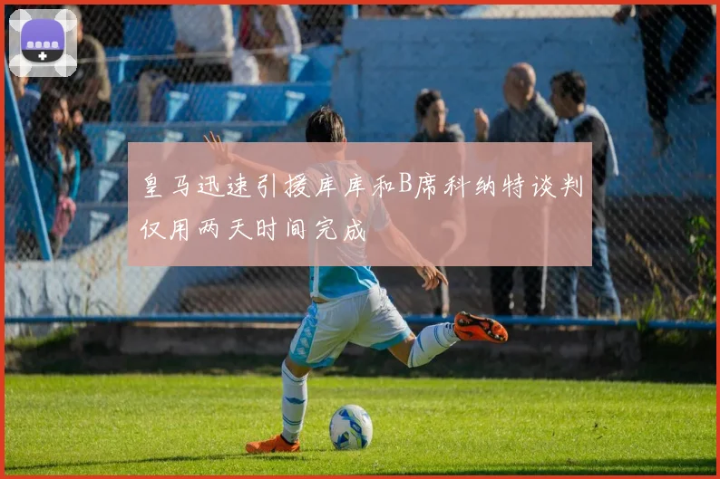 皇马迅速引援库库和B席科纳特谈判仅用两天时间完成
