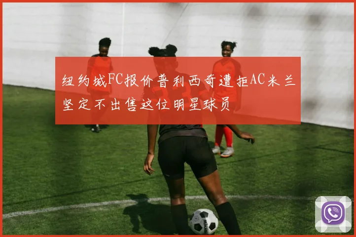 纽约城FC报价普利西奇遭拒AC米兰坚定不出售这位明星球员