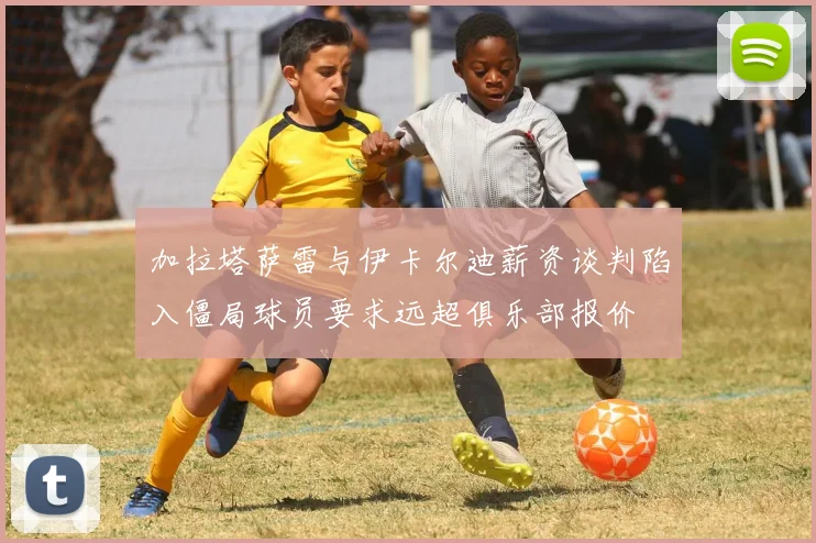 加拉塔萨雷与伊卡尔迪薪资谈判陷入僵局球员要求远超俱乐部报价