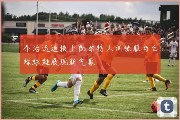 乔治迅速换上凯尔特人训练服与白绿球鞋展现新气象