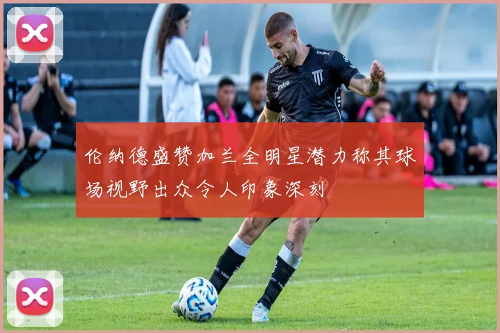 伦纳德盛赞加兰全明星潜力称其球场视野出众令人印象深刻