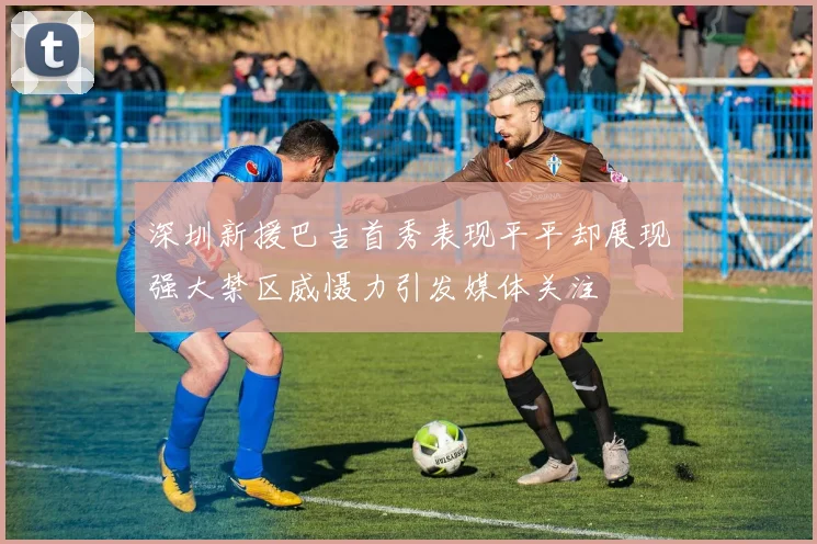 深圳新援巴吉首秀表现平平却展现强大禁区威慑力引发媒体关注
