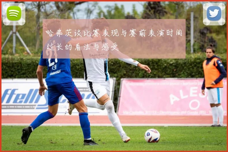 哈弗茨谈比赛表现与赛前表演时间过长的看法与感受