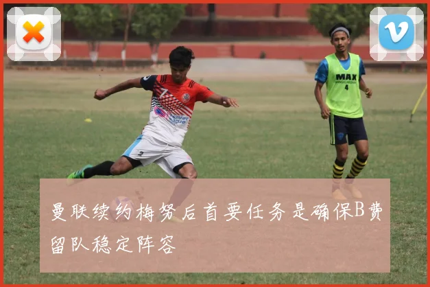 曼联续约梅努后首要任务是确保B费留队稳定阵容