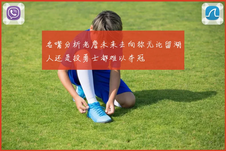 名嘴分析老詹未来去向称无论留湖人还是投勇士都难以夺冠