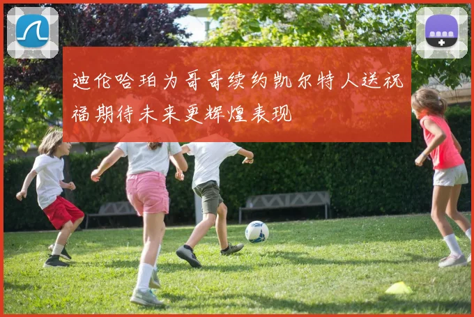 迪伦哈珀为哥哥续约凯尔特人送祝福期待未来更辉煌表现