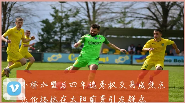 小桥加盟后四年选秀权交易成焦点杰伦格林在太阳前景引发疑虑