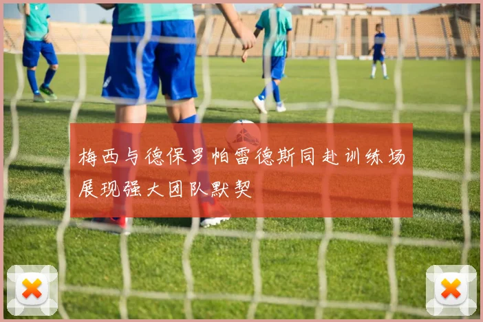 梅西与德保罗帕雷德斯同赴训练场展现强大团队默契