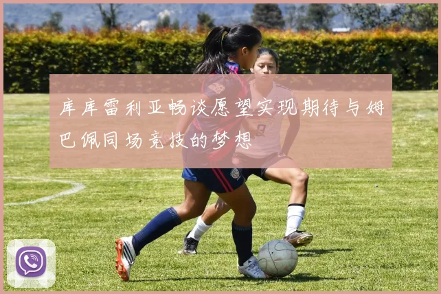库库雷利亚畅谈愿望实现期待与姆巴佩同场竞技的梦想
