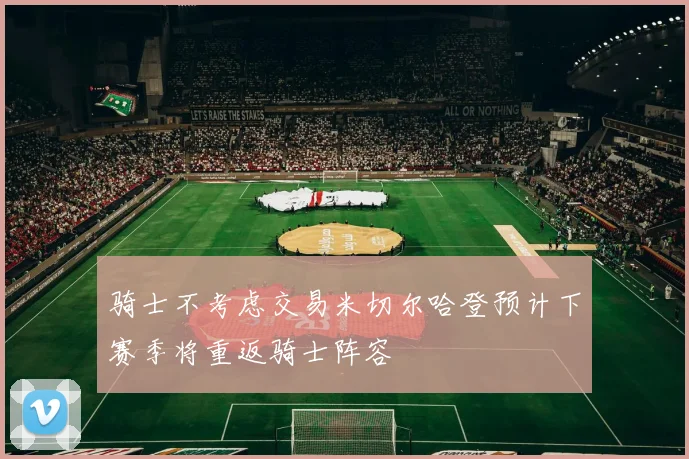 骑士不考虑交易米切尔哈登预计下赛季将重返骑士阵容