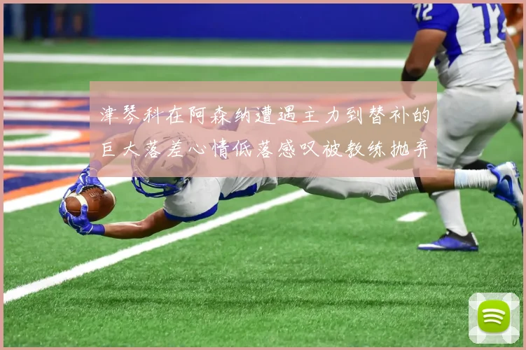 津琴科在阿森纳遭遇主力到替补的巨大落差心情低落感叹被教练抛弃