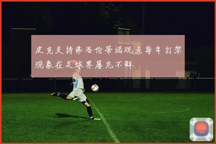 皮克支持弗洛伦蒂诺观点每年打架现象在足球界屡见不鲜
