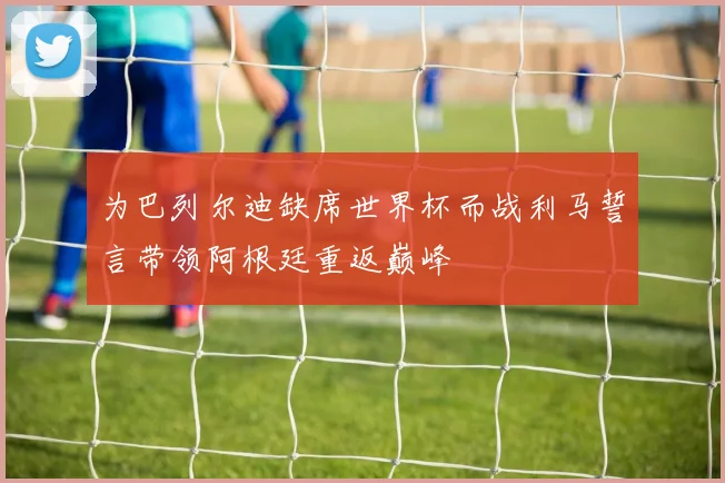 为巴列尔迪缺席世界杯而战利马誓言带领阿根廷重返巅峰