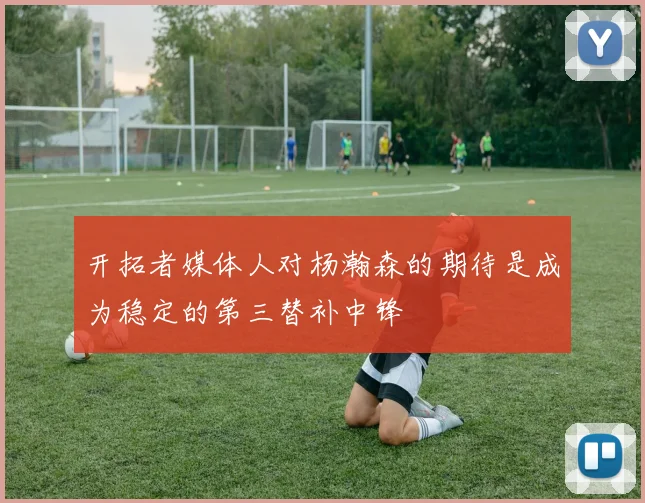 开拓者媒体人对杨瀚森的期待是成为稳定的第三替补中锋