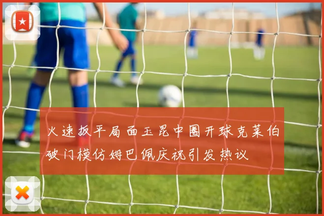 火速扳平局面玉昆中圈开球克莱伯破门模仿姆巴佩庆祝引发热议