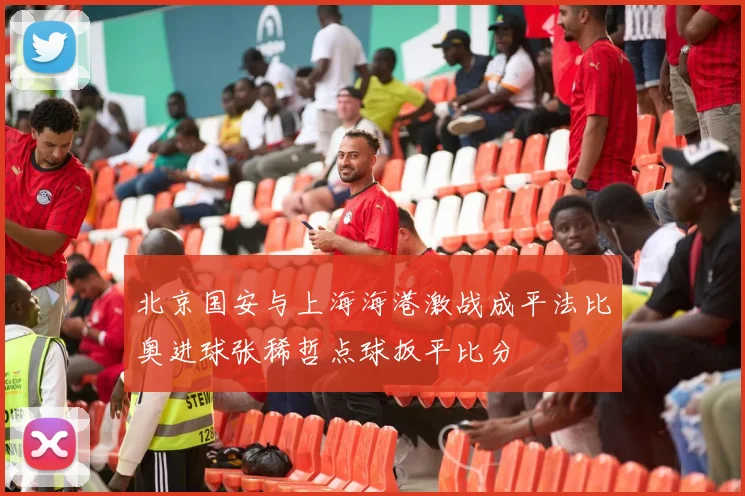 北京国安与上海海港激战成平法比奥进球张稀哲点球扳平比分