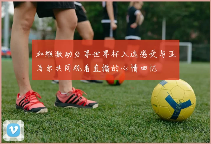 加维激动分享世界杯入选感受与亚马尔共同观看直播的心情回忆