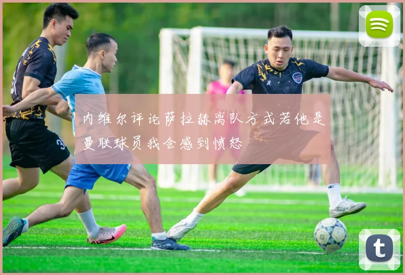 内维尔评论萨拉赫离队方式若他是曼联球员我会感到愤怒