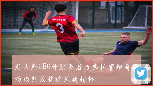尤文新CEO计划重启与弗拉霍维奇续约谈判或将迎来新转机