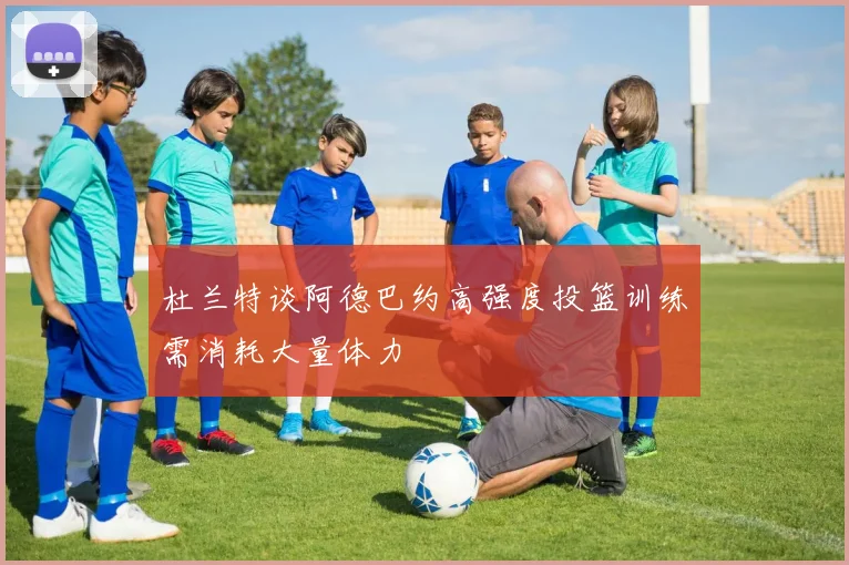 杜兰特谈阿德巴约高强度投篮训练需消耗大量体力