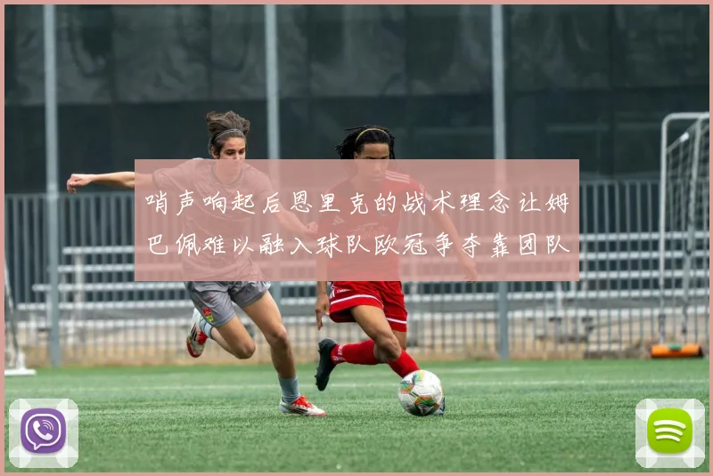 哨声响起后恩里克的战术理念让姆巴佩难以融入球队欧冠争夺靠团队配合与跑动