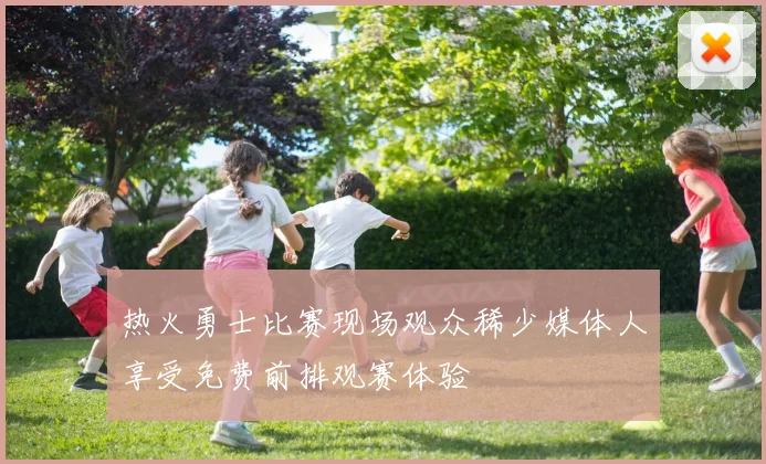 热火勇士比赛现场观众稀少媒体人享受免费前排观赛体验